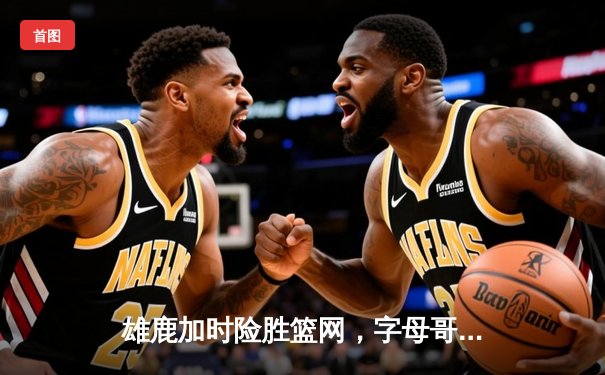 雄鹿加时险胜篮网，字母哥44分14篮板制霸内线，杜兰特空砍37分