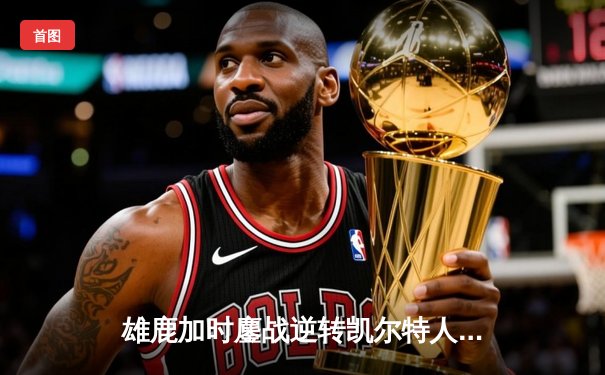 雄鹿加时鏖战逆转凯尔特人，字母哥44+14+7主宰北岸花园