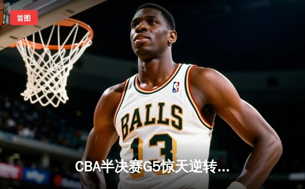CBA半决赛G5惊天逆转！辽宁本钢加时险胜广东宏远晋级总决赛