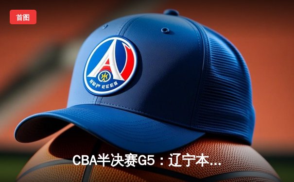 CBA半决赛G5：辽宁本钢加时逆转广东宏远 赵继伟33分率队挺进总决赛